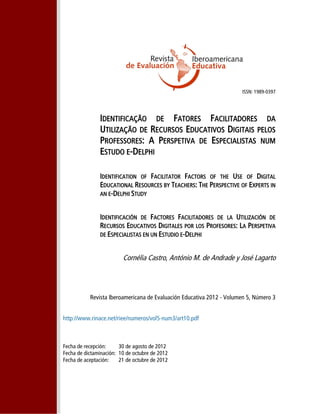 ISSN: 1989-0397
IDENTIFICAÇÃO DE FATORES FACILITADORES DA
UTILIZAÇÃO DE RECURSOS EDUCATIVOS DIGITAIS PELOS
PROFESSORES: A PERSPETIVA DE ESPECIALISTAS NUM
ESTUDO E-DELPHI
IDENTIFICATION OF FACILITATOR FACTORS OF THE USE OF DIGITAL
EDUCATIONAL RESOURCES BY TEACHERS: THE PERSPECTIVE OF EXPERTS IN
AN E-DELPHI STUDY
IDENTIFICACIÓN DE FACTORES FACILITADORES DE LA UTILIZACIÓN DE
RECURSOS EDUCATIVOS DIGITALES POR LOS PROFESORES: LA PERSPETIVA
DE ESPECIALISTAS EN UN ESTUDIO E-DELPHI
Cornélia Castro, António M. de Andrade y José Lagarto
Revista Iberoamericana de Evaluación Educativa 2012 - Volumen 5, Número 3
http://www.rinace.net/riee/numeros/vol5-num3/art10.pdf
Fecha de recepción: 30 de agosto de 2012
Fecha de dictaminación: 10 de octubre de 2012
Fecha de aceptación: 21 de octubre de 2012
 