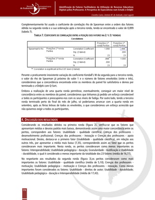 Identificação de Fatores Facilitadores da Utilização de Recursos Educativos
Digitais pelos Professores: A Perspetiva de Especialistas num Estudo e-Delphi
Cornélia Castro, António M. de Andrade y José Lagarto
172
Complementarmente foi usado o coeficiente de correlação rho de Spearman entre a ordem dos fatores
obtida na segunda ronda e a sua ordenação após a terceira ronda, tendo-se encontrado o valor de 0,899
(tabela 7).
TABELA 7. COEFICIENTE DE CORRELAÇÃO ENTRE A POSIÇÃO DOS FATORES NA 2.ª E 3.ª RONDAS
Perante a praticamente inexistente variação do coeficiente Kendall’s W da segunda para a terceira ronda,
o valor do rho de Spearman já próximo do valor 1 e o número de fatores envolvidos (vinte e três),
considerámos que a concordância encontrada entre os membros do painel foi satisfatória e demos por
terminado o e-Delphi com Q-Sort.
Embora a realização de uma quarta ronda permitisse, eventualmente, conseguir um maior nível de
concordância entre os membros do painel, considerámos que tínhamos já pedido um esforço considerável
a todos os participantes e preocupámo-nos com os seus níveis de fadiga. Por outro lado, tendo a terceira
ronda terminado perto do final do mês de julho, só poderíamos arrancar com a quarta ronda em
setembro, após as férias letivas de todos os envolvidos, o que considerámos um esforço acrescido que
não quisemos exigir a todos os participantes.
4. DISCUSSÃO DOS RESULTADOS
Considerando os resultados obtidos na primeira ronda (figura 2), verifica-se que os fatores que
apresentam médias e desvios padrão mais baixos, demonstrando assim uma maior concordância entre os
peritos, correspondem aos fatores: Usabilidade - qualidade científica; Crenças dos professores -
desenvolvimento profissional; Crenças dos professores - inovação e Crenças dos professores - apoio
motivacional. Destes, destaca-se o primeiro fator (Usabilidade - qualidade científica), em relação aos
outros três, por apresentar a média mais baixa (7,35), correspondendo assim ao fator que os peritos
consideraram mais importante. Nesta ronda, os peritos consideraram como menos importantes os
fatores: Interoperabilidade; Usabilidade pedagógica - duração; Granularidade - reutilização e Usabilidade
- durabilidade, o qual é considerado o menos importante da totalidade dos 23 fatores (média de 16,77).
No respeitante aos resultados da segunda ronda (figura 3),os peritos consideraram como mais
importantes os fatores: Usabilidade - qualidade científica (média de 5,10); Crenças dos professores -
motivação; Usabilidade pedagógica - motivação e Crenças dos professores - inovação. Como menos
importantes foram considerados os fatores: Usabilidade - direitos de autor; Usabilidade - durabilidade;
Usabilidade pedagógica - duração e Interoperabilidade (média de 17,43).
 