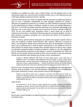 Identificação de Fatores Facilitadores da Utilização de Recursos Educativos
Digitais pelos Professores: A Perspetiva de Especialistas num Estudo e-Delphi
Cornélia Castro, António M. de Andrade y José Lagarto
175
consistência nos resultados das rondas e qual o núcleo de fatores com forte agregação entre si e que
representarão aqueles que o painel de peritos consultado considera como os mais importantes para que
os RED sejam utilizados no processo de ensinar e aprender.
A literatura indica que para que a prática de adoção de RED seja sustentada, há condições que devem ser
tidas em conta e asseguradas, nomeadamente de ordem pedagógica (relevância de conteúdo e
adequação aos propósitos dos professores, por exemplo) e de ordem atitudinal (os professores deverão
ter uma atitude positiva em relação à reutilização e partilha de recursos, por exemplo) (Masterman e
Wild, 2011). O uso de RED está também fortemente relacionado com as orientações epistemológicas dos
professores, com as suas crenças e perceções acerca do processo de ensinar e aprender (Hadjerrouit,
2010). Por isso, como trabalho futuro, pretendemos efetuar o mesmo estudo com um painel de
professores do ensino básico e secundário de diferentes grupos de recrutamento disciplinar, de modo a
poder confrontar as perspetivas conseguidas com os dois painéis para verificar se há consonância ou
dissonância de opiniões.
Embora a literatura apresente diversas designações que considera mais populares (popular writers) e
outras mais académicas (academic writers) (Donnison, 2007; Jorgensen, 2003) para as gerações de
alunos e, por consequência, também várias características (entre elas as de aprendizagem), o que parece
óbvio é que os professores têm (e terão) de adaptar continuamente os seus métodos de ensino aos
alunos de hoje (e de amanhã). Numa sociedade onde a tecnologia impera já em todas as áreas, compete
aos educadores acompanhar também as mudanças tecnológicas e adaptar-se a elas. Esta adaptação faz
parte do desenvolvimento profissional de cada educador e, portanto, parafraseando Cross (2007) não
(deverá) será mais possível continuar em direção ao futuro numa carroça pois as rodas não aguentarão,
havendo que desaprender rotinas obsoletas, para dar lugar a outras, contemporâneas.
According to Multiple Intelligences (MI) theory, all human beings possess at least eight forms of
intelligence, which I call linguistic, logical-mathematical (the two favored in school), musical, spatial,
bodily-kinesthetic, naturalist, interpersonal, and intrapersonal. All of us have these intelligences – they are
what make us human, cognitively speaking […]. Teachers should fashion teaching and learning so that all
students have the chance to learn and to demonstrate what they have learned (Gardner, 2000, pp. 32).
Decorreu em Paris, em junho de 2012 e na sede da UNESCO o congresso mundial sobre Open Educational
Resources, tendo daí resultado a ‘2012 Paris OER Declaration’ (UNESCO, 2012) com 10 recomendações
para os países. Destacamos a primeira, Foster awareness and use of OER, que explicita:
Promote and use OER to widen access to education at all levels, both formal and non--formal, in a
perspective of lifelonging learning, thus contributing to social inclusion, gender equity and special needs
education. Improve both cost-efficiency and quality of teaching and learning outcomes through greater use
of OER (UNESCO, 2012, pp. 1).
Porque de facto,
The real question is, can we continue to support widening and increasingly consequential inequalities in
knowledge, our domain, across the nation and world? Can we afford the financial, political, and moral
burdens created by such inequalities? Can we afford not to share freely what we are so rich in? (Hewlett
Foundation, 2006, pp. 14).
[Nota:
Não foi usado o Acordo Ortográfico nas citações de referências escritas anteriormente à entrada em vigor
do referido Acordo.]
 