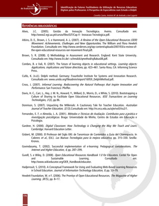 Identificação de Fatores Facilitadores da Utilização de Recursos Educativos
Digitais pelos Professores: A Perspetiva de Especialistas num Estudo e-Delphi
Cornélia Castro, António M. de Andrade y José Lagarto
176
REFERÊNCIAS BIBLIOGRÁFICAS
Alves, J.C. (2005). Gestão da Inovação Tecnológica. Aveiro. Consultado em:
http://www2.egi.ua.pt/cursos/files/GIT/Cap 4 - Inovacao Tecnologica.pdf.
Atkins, D. E., Brown, J. S. e Hammond, A .L. (2007). A Review of the Open Educational Resources (OER)
Movement: Achievements, Challenges and New Opportunities. The William and Flora Hewlett
Foundation. Consultado em: http://www.oerderves.org/wp-content/uploads/2007/03/a-review-of-
the-open-educational-resources-oer-movement-final.pdf.
Brown, S. R. (2008). Q Methodology in Assessment and Research. England: Kent State University.
Consultado em: http://www.lrz.de/~schmolck/qmethod/syllabus08.pdf.
Combes, B. e Vali, R. (2007). The future of learning objects in educational settings. Learning objects:
Applications, implications and future directions, pp. 423–461. Santa Rosa, CA: Informing Science
Press.
Cuhls, K. (n.d.). Delphi method. Germany: Fraunhofer Institute for Systems and Innovation Research.
Consultado em: www.unido.org/fileadmin/import/16959_DelphiMethod.pdf.
Cross, J. (2007). Informal Learning. Rediscovering the Natural Pathways that Inspire Innovation and
Performance. San Francisco: Pfeiffer.
Davis, H. C., Carr, L., Hey, J. M. N., Howard, Y., Millard, D., Morris, D., e White, S. (2010). Bootstrapping a
Culture of Sharing to Facilitate Open Educational Resources. IEEE Transactions on Learning
Technologies, 3 (2), pp.96.
Donnison, S. (2007). Unpacking the Millenials: A Cautionary Tale for Teacher Education. Australian
Journal of Teacher Education, 32 (3).Consultado em: http://ro.ecu.edu.au/ajte/vol3/iss2/1.
Fernandes, E. F. e Almeida, L. A. (2001). Métodos e Técnicas de Avaliação. Contributos para a prática e
investigação psicológicas. Braga: Universidade do Minho, Centro de Estudos em Educação e
Psicologia.
Gardner, H. (2000). Digital Classroom: How Technology is Changing the Way We Teach and Learn.
Cambridge: Harvard Education Letter.
Gisbert, M. (2000). El Professor del Siglo XXI: de Tansmissor de Contenidos a Guía del Ciberespacio. In
Cabrero et al., (Ed.). Las Nuevas Tecnologias para la mejora educativa, pp. 315–330. Sevilla:
Kronos.
Govindasamy, T. (2002). Successful implementation of e-learning: Pedagogical considerations. The
Internet and Higher Education, 4, pp. 287–299.
Gurell, S. e Wiley, D. (2008). Open Educational Resources Handbook 1.0 for Educators. Center for Open
and Sustainable Learning. Consultado em:
http://www.wikieducator.org/OER_Handbook/educator.
Hadjerrouit, S. (2010). A Conceptual Framework for Using and Evaluating Web-Based Learning Resources
in School Education. Journal of Information Technology Education, 9, pp. 53–79.
Hewlett Foundation, W. e F. (2006). The Promise of Open Educational Resources. The Magazine of Higher
Learning, 38 (5), pp. 8–17.
 