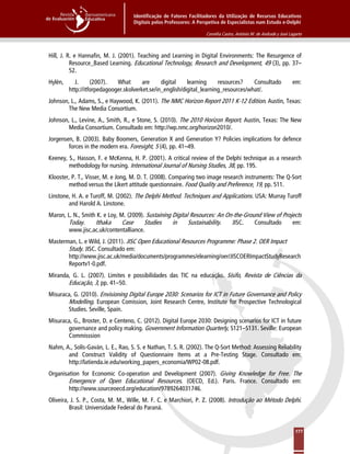 Identificação de Fatores Facilitadores da Utilização de Recursos Educativos
Digitais pelos Professores: A Perspetiva de Especialistas num Estudo e-Delphi
Cornélia Castro, António M. de Andrade y José Lagarto
177
Hill, J. R. e Hannafin, M. J. (2001). Teaching and Learning in Digital Environments: The Resurgence of
Resource_Based Learning. Educational Technology, Research and Development, 49 (3), pp. 37–
52.
Hylén, J. (2007). What are digital learning resources? Consultado em:
http://itforpedagooger.skolverket.se/in_english/digital_learning_resources/what/.
Johnson, L., Adams, S., e Haywood, K. (2011). The NMC Horizon Report 2011 K-12 Edition. Austin, Texas:
The New Media Consortium.
Johnson, L., Levine, A., Smith, R., e Stone, S. (2010). The 2010 Horizon Report. Austin, Texas: The New
Media Consortium. Consultado em: http://wp.nmc.org/horizon2010/.
Jorgensen, B. (2003). Baby Boomers, Generation X and Generation Y? Policies implications for defence
forces in the modern era. Foresight, 5 (4), pp. 41–49.
Keeney, S., Hasson, F. e McKenna, H. P. (2001). A critical review of the Delphi technique as a research
methodology for nursing. International Journal of Nursing Studies, 38, pp. 195.
Klooster, P. T., Visser, M. e Jong, M. D. T. (2008). Comparing two image research instruments: The Q-Sort
method versus the Likert attitude questionnaire. Food Quality and Preference, 19, pp. 511.
Linstone, H. A. e Turoff, M. (2002). The Delphi Method. Techniques and Applications. USA: Murray Turoff
and Harold A. Linstone.
Maron, L. N., Smith K. e Loy, M. (2009). Sustaining Digital Resources: An On-the-Ground View of Projects
Today. Ithaka Case Studies in Sustainability. JISC. Consultado em:
www.jisc.ac.uk/contentalliance.
Masterman, L. e Wild, J. (2011). JISC Open Educational Resources Programme: Phase 2. OER Impact
Study. JISC. Consultado em:
http://www.jisc.ac.uk/media/documents/programmes/elearning/oer/JISCOERImpactStudyResearch
Reportv1-0.pdf.
Miranda, G. L. (2007). Limites e possibilidades das TIC na educação. Sísifo, Revista de Ciências da
Educação, 3, pp. 41–50.
Misuraca, G. (2010). Envisioning Digital Europe 2030: Scenarios for ICT in Future Governance and Policy
Modelling. European Comission, Joint Research Centre, Institute for Prospective Technological
Studies. Seville, Spain.
Misuraca, G., Broster, D. e Centeno, C. (2012). Digital Europe 2030: Designing scenarios for ICT in future
governance and policy making. Government Information Quarterly, S121–S131. Seville: European
Commisssion
Nahm, A., Solís-Gaván, L. E., Rao, S. S. e Nathan, T. S. R. (2002). The Q-Sort Method: Assessing Reliability
and Construct Validity of Questionnaire Items at a Pre-Testing Stage. Consultado em:
http://latienda.ie.edu/working_papers_economia/WP02-08.pdf.
Organisation for Economic Co-operation and Development (2007). Giving Knowledge for Free. The
Emergence of Open Educational Resources. (OECD, Ed.). Paris. France. Consultado em:
http://www.sourceoecd.org/education/9789264031746.
Oliveira, J. S. P., Costa, M. M., Wille, M. F. C. e Marchiori, P. Z. (2008). Introdução ao Método Delphi.
Brasil: Universidade Federal do Paraná.
 