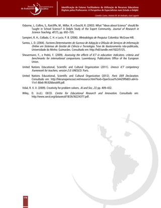 Identificação de Fatores Facilitadores da Utilização de Recursos Educativos
Digitais pelos Professores: A Perspetiva de Especialistas num Estudo e-Delphi
Cornélia Castro, António M. de Andrade y José Lagarto
178
Osborne, J., Collins, S., Ratcliffe, M., Millar, R. e Duschl, R. (2003). What “Ideas-about-Science” should Be
Taught in School Science? A Delphi Study of the Expert Community. Journal of Research in
Science Teaching, 40 (7), pp. 692–720.
Sampieri, R. H., Collado, C. H. e Lucio, P. B. (2006). Metodologia de Pesquisa. Colombia: McGraw Hill.
Santos, L. D. (2004). Factores Determinantes do Sucesso de Adopção e Difusão de Serviços de Informação
Online em Sistemas de Gestão de Ciência e Tecnologia. Tese de doutoramento não-publicada,
Universidade do Minho: Guimarães. Consultado em: http://hdl.handle.net/1822/5125.
Sheuermann, F., e Pedró, F. (2009). Assessing the effects of ICT in education: Indicators, criteria and
benchmarks for international comparisons. Luxembourg: Publications Office of the European
Union.
United Nations Educational, Scientific and Cultural Organization (2011). Unesco ICT competency
framework for teachers, version 2.0. UNESCO: Paris.
United Nations Educational, Scientific and Cultural Organization (2012). Paris OER Declaration.
Consultado em: http://hleranopenscout.net/resource.html?loid=OpenScout%3A429f9d03-a64-b-
11e1-80e6-9fc9266eod49.pdf.
Vidal, R. V. V. (2009). Creativity for problem solvers. AI and Soc, 23, pp. 409–432.
Wiley, D. (n.d.). OECD. Centre for Educational Research and Innovation. Consultado em:
http://www.oecd.org/dataoecd/18/26/36224377.pdf.
 