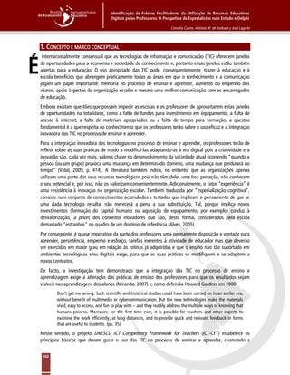 Identificação de Fatores Facilitadores da Utilização de Recursos Educativos
Digitais pelos Professores: A Perspetiva de Especialistas num Estudo e-Delphi
Cornélia Castro, António M. de Andrade y José Lagarto
162
1. CONCEPTO E MARCO CONCEPTUAL
internacionalmente consensual que as tecnologias de informação e comunicação (TIC) oferecem janelas
de oportunidades para a economia e sociedade do conhecimento e, portanto essas janelas estão também
abertas para a educação. O uso apropriado das TIC pode, consequentemente, trazer à educação e à
escola benefícios que abrangem praticamente todas as áreas em que o conhecimento e a comunicação
jogam um papel importante: melhoria no processo de ensinar e aprender, aumento do empenho dos
alunos, apoio à gestão da organização escolar e mesmo uma melhor comunicação com os encarregados
de educação.
Embora existam questões que possam impedir as escolas e os professores de aproveitarem estas janelas
de oportunidades na totalidade, como a falta de fundos para investimento em equipamento, a falta de
acesso à internet, a falta de materiais apropriados ou a falta de tempo para formação, a questão
fundamental é a que respeita ao conhecimento que os professores terão sobre o uso eficaz e a integração
inovadora das TIC no processo de ensinar e aprender.
Para a integração inovadora das tecnologias no processo de ensinar e aprender, os professores terão de
refletir sobre as suas práticas de modo a modificá-las adaptando-as à era digital pois a criatividade e a
inovação são, cada vez mais, valores chave no desenvolvimento da sociedade atual ocorrendo “quando a
pessoa (ou um grupo) provoca uma mudança em determinado domínio, uma mudança que perdurará no
tempo” (Vidal, 2009, p. 414). A literatura também indica, no entanto, que as organizações apenas
utilizam uma parte dos seus recursos tecnológicos pois não têm deles uma boa perceção, não conhecem
o seu potencial e, por isso, não os valorizam convenientemente. Adicionalmente, o fator “experiência” é
uma resistência à inovação na organização escolar. Também traduzida por “especialização cognitiva”,
consiste num conjunto de conhecimentos acumulados e testados que implicam o pensamento de que se
uma dada tecnologia resulta, não merecerá a pena a sua substituição. Tal, porque implica novos
investimentos (formação do capital humano ou aquisição de equipamento, por exemplo) conduz à
desvalorização, a priori, dos conceitos inovadores que são, desta forma, considerados pela escola
demasiado “estranhos” no quadro de um domínio de referência (Alves, 2005).
Por conseguinte, é quase imperativo da parte dos professores uma permanente disposição e vontade para
aprender, persistência, empenho e esforço, tarefas inerentes à atividade de educador mas que deverão
ser exercidas em maior grau em relação às rotinas já adquiridas e que o ensino não tão suportado em
ambientes tecnológicos e/ou digitais exige, para que as suas práticas se modifiquem e se adaptem a
novos contextos.
De facto, a investigação tem demonstrado que a integração das TIC no processo de ensino e
aprendizagem exige a alteração das práticas de ensino dos professores para que os resultados sejam
visíveis nas aprendizagens dos alunos (Miranda, 2007) e, como defendia Howard Gardner em 2000:
Don’t get me wrong. Such scientific and historical studies could have been carried on in an earlier era,
without benefit of multimedia or cybercommunication. But the new technologies make the materials
vivid, easy to access, and fun to play with – and they readily address the multiple ways of knowing that
humans possess. Moreover, for the first time ever, it is possible for teachers and other experts to
examine the work efficiently, at long distances, and to provide quick and relevant feedback in forms
that are useful to students. (pp. 35)
Nesse sentido, o projeto UNESCO ICT Competency Framework for Teachers (ICT-CFT) estabelece os
princípios básicos que devem guiar o uso das TIC no processo de ensinar e aprender, chamando a
É
 