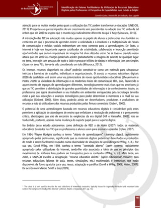 Identificação de Fatores Facilitadores da Utilização de Recursos Educativos
Digitais pelos Professores: A Perspetiva de Especialistas num Estudo e-Delphi
Cornélia Castro, António M. de Andrade y José Lagarto
163
atenção para os muitos modos pelos quais a utilização das TIC podem transformar a educação (UNESCO,
2011). Prospetiva-se que os impactos de um crescimento sem precedentes na adoção das TIC serão de tal
ordem que em 2030 se espera que o mundo seja radicalmente diferente do que é hoje (Misuraca, 2010).
A introdução das TIC na educação não mudou apenas os papéis de alunos e professores mas também os
contextos em que o processo de aprender ocorre: a velocidade e o imediato e a multiplicidade de canais
de comunicação e médias sociais redesenham um novo contexto para a aprendizagem. De facto, a
internet é hoje um importante agente catalisador de criatividade, colaboração e inovação permitindo
oportunidades que seriam impossíveis de imaginar há duas décadas atrás. Se se tivesse previsto nessa
altura que em 2010 as crianças poderiam aceder gratuitamente a imagens de satélite de qualquer lugar
na terra, interagir com pessoas de todo o lado e procurar triliões de dados e informação com um simples
clique nos seus PCs, ter-se-ia sido considerado um tolo (Misuraca, 2012).
Os imensos recursos disponíveis na cloud1
O potencial de uma aprendizagem baseada em recursos educativos digitais é considerável pois estes
permitem a aplicação de abordagens de ensino que enfatizam a resolução de problemas e o pensamento
crítico, abordagens que vão de encontro às exigências da era digital (Hill e Hannafin, 2001), não se
traduzindo, portanto, apenas numa mudança do suporte papel para o suporte digital.
poderão constituir-se como um estímulo para ultrapassar
inércias e barreiras de trabalho, individuais e organizacionais. O acesso a recursos educativos digitais
(RED) de qualidade será assim uma via potenciadora de novas oportunidades educativas (Sheuermann e
Pedró, 2009). A sociedade da informação e os modernos meios de comunicação têm, pois, favorecido o
aparecimento de espaços de aprendizagem diferentes, tecnologicamente mais ricos que os anteriores já
que as TIC permitem a distribuição de grandes quantidades de informação e de conhecimento. Assim, os
professores que agora desenvolvem o seu trabalho em ambientes enriquecidos pela tecnologia deverão
estar a par das inovações e avanços tecnológicos para poder determinar o momento e o nível da sua
utilização (Gisbert, 2000). Além disso, poderão ainda ser desenhadores, produtores e avaliadores de
recursos e não só utilizadores dos recursos produzidos pelas firmas comerciais (Gisbert, 2000).
No âmbito deste estudo adotaremos como definição de RED a de Hylén (2007): todos os materiais
educativos baseados nas TIC que os professores e alunos usam para ensinar e aprender (Hylen, 2007).
Em 1994, Wayne Hodgins cunhou o termo “objeto de aprendizagem” (learning object), rapidamente
apropriado pelos professores, significando que os materiais digitais podem ser desenhados e produzidos
de modo a serem facilmente reusados numa diversidade de situações de aprendizagem (Wiley, n. d.). Por
sua vez, David Wiley, em 1998, cunhou o termo “conteúdo aberto” (open content), rapidamente
apropriado pelos utilizadores da internet, tendo-lhe sido associada a ideia de que os princípios dos
movimentos de software livre podiam ser transpostos para os conteúdos (Wiley, n. d.). Mais tarde, em
2002, a UNESCO escolhe a designação “recurso educativo aberto” (open educational resource) para
recursos educativos (planos de aula, testes, simulações, etc.) multimodais e interativos que estão
disponíveis de forma gratuita para uso, reuso, adaptação e partilha (Gurell e Wiley, 2008; Hylen, 2007).
De acordo com Maron, Smith e Loy (2009),
1 “The cloud is a term used to describe the vast collections of networked computers, typically housed in regionally distributed and redundant data
centres that comprise the totally of the Internet” (Johnson, Adams e Haywood, 2011, pp. 10).
 