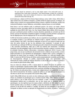 Identificação de Fatores Facilitadores da Utilização de Recursos Educativos
Digitais pelos Professores: A Perspetiva de Especialistas num Estudo e-Delphi
Cornélia Castro, António M. de Andrade y José Lagarto
164
The past decade has witnessed a rush to create digital content in the not-for-profit sector, as
organizations from a wide range of communities – from cultural heritage, to health care, to education
and scholarship – have come to embrace the internet as a means to publish, collect, distribute and
preserve the fruits of their work (pp. 10),
de tal modo que a edição de 2010 do Horizon Report (Johnson, Levine, Smith e Stone, 2010) referia o
Open Content como uma tendência emergente: a partilha de RED em páginas pessoais, em blogues, nos
médias sociais e através da via governamental (serviços centrais e regionais de educação, escolas) e/ou
institucional (fundações, museus, bibliotecas, universidades, empresas) passa a ser uma realidade.
Desta forma e com este ambiente criado, os professores passam a ter acesso a um amplo e diverso
conjunto de recursos, que podem utilizar nas suas práticas letivas com o objetivo de uma melhoria na
qualidade do ensino (OECD, 2007; Davis, Carr, Hey, Howard, Millard, Morris eWhite, 2010). No entanto,
para que os professores possam escolher os recursos educativos apropriados ao curriculum que têm de
lecionar, precisam de desenvolver competências digitais e tecnológicas que lhes permitam a passagem da
fase de adaptação para a fase de integração das TIC nas suas práticas pedagógicas.
Os RED são ferramentas excelentes para melhorar, não só as experiências de aprendizagem, mas também
os resultados escolares. A sua aplicação em ambiente escolar é, segundo a literatura, relativamente
recente (Combes e Vali, 2007), o que pode ter explicação no facto de a sua criação ter estado mais nas
mãos dos peritos técnicos do que nas dos professores (e/ou estudantes). A perceção do valor
acrescentado que a utilização de RED traz à educação passa pela compreensão das questões pedagógicas
a eles associadas (Govindasamy, 2002) pois os RED são materiais bem estruturados e facilmente
atualizáveis cujo valor pedagógico reside no facto de permitirem descobrir e explorar os assuntos através
de atividades interativas, flexíveis, diferenciadas e motivadoras (Hadjerrouit, 2010). O recurso a RED
poupa tempo, uma vez que os professores não precisarão de estar a elaborar um que já existe, os alunos
podem personalizar as suas experiências de aprendizagem e ampliam ainda o acesso a instituições e a
professores de renome (como, por exemplo, o MIT OpenCourseWare ou o arXiv.org) (Gurell e Wiley,
2008). A maioria dos RED têm licenças de direitos autorais propositadamente concebidas para permitir o
seu descarregamento, alteração ou partilha, proporcionando, assim, uma oportunidade muito
interessante de criação e partilha de materiais educativos na sala de aula, com os colegas de profissão e
com o mundo em geral (Gurell e Wiley, 2008).
Uma vez criado e/ou utilizado um RED, o mesmo deverá ser avaliado em termos de qualidade e de
eficácia na aprendizagem. Segundo Gardner (2000), “Before embracing any new technology, we need to
declare our educational goals and demonstrate how a particular technology can help us to achieve them”
(pp. 34). Embora esta ação pareça óbvia, é muitas vezes negligenciada por constrangimentos de tempo e
não é fácil de executar/criar. No entanto, a questão de verificar se um dado RED que foi utilizado é ou
não eficaz na sala de aula é uma questão crítica (Gurell e Wiley, 2008).
Gurell e Wiley (2008) afirmam não existir um único método para avaliar a qualidade dos RED ou a sua
eficácia nas atividades de aprendizagem que os envolvem (Gurell e Wiley, 2008). Referem, no entanto,
quatro métricas a que se pode recorrer para essa avaliação: i) medir o resultado da aprendizagem
(procedimento habitual para os professores), caso em que mesmo que os estudantes falhem na
aprendizagem, isso não significará que tal se possa atribuir a deficiências do RED, embora se possam
levantar questões sobre a sua eficácia; ii) verificar a reação dos estudantes de modo a saber não só se
gostaram ou não do RED mas também os “porquês” por detrás das suas preferências (o que pode ser
conseguido via debate na turma ou aplicação de um questionário aos alunos); iii) avaliar o “retorno do
 