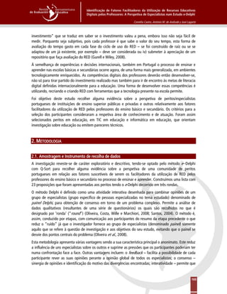 Identificação de Fatores Facilitadores da Utilização de Recursos Educativos
Digitais pelos Professores: A Perspetiva de Especialistas num Estudo e-Delphi
Cornélia Castro, António M. de Andrade y José Lagarto
165
investimento” que se traduz em saber se o investimento valeu a pena, embora isso não seja fácil de
medir. Porquanto seja subjetivo, pois cada professor é que sabe o valor do seu tempo, esta forma de
avaliação do tempo gasto em cada fase do ciclo de uso do RED – se foi construído de raíz ou se se
adaptou de um já existente, por exemplo – deve ser considerada ou iv) submeter à apreciação de um
repositório que faça avaliação do RED (Gurell e Wiley, 2008).
À semelhança de experiências e decisões internacionais, também em Portugal o processo de ensinar e
aprender nas escolas básicas e secundárias ocorre agora, de uma forma mais generalizada, em ambientes
tecnologicamente enriquecidos. As competências digitais dos professores deverão então desenvolver-se,
não só para tirar partido do investimento realizado mas também para ir de encontro às metas de literacia
digital definidas internacionalmente para a educação. Uma forma de desenvolver essas competências é
utilizando, recriando e criando RED com ferramentas que a tecnologia presente na escola permite.
Foi objetivo deste estudo recolher alguma evidência sobre a perspetiva de peritos/especialistas
portugueses de instituições de ensino superior públicas e privadas e outras relativamente aos fatores
facilitadores da utilização de RED pelos professores do ensino básico e secundário. Os critérios para a
seleção dos participantes consideraram a respetiva área de conhecimento e de atuação. Foram assim
selecionados peritos em educação, em TIC em educação e informática em educação, que orientam
investigação sobre educação ou emitem pareceres técnicos.
2. METODOLOGIA
2.1. Amostragem e Instrumento de recolha de dados
A investigação reveste-se de caráter exploratório e descritivo, tendo-se optado pelo método e--Delphi
com Q-Sort para recolher alguma evidência sobre a perspetiva de uma comunidade de peritos
portugueses em relação aos fatores suscetíveis de serem os facilitadores da utilização de RED pelos
professores do ensino básico e secundário no processo de ensinar e aprender. Construímos uma lista com
23 proposições que foram apresentadas aos peritos tendo o e-Delphi decorrido em três rondas.
O método Delphi é definido como uma atividade interativa desenhada para combinar opiniões de um
grupo de especialistas (grupo específico de pessoas especializadas no tema estudado) denominado de
painel Delphi, para obtenção de consenso em torno de um problema complexo. Permite a análise de
dados qualitativos (resultantes de uma série de questionários) os quais são recolhidos no que é
designado por ‘ronda’ (“round”) (Oliveira, Costa, Wille e Marchiori, 2008; Santos, 2004). O método é,
assim, conduzido por etapas, com comunicação aos participantes do resumo da etapa precedente o que
reduz o “ruído” já que o investigador fornece ao grupo de especialistas (denominado painel) somente
aquilo que se refere à questão de investigação e aos objetivos do seu estudo, evitando que o painel se
desvie dos pontos centrais do problema (Oliveira et al., 2008).
Esta metodologia apresenta várias vantagens sendo a sua característica principal o anonimato. Este reduz
a influência de uns especialistas sobre os outros e suprime as pressões que os participantes poderiam ter
numa confrontação face a face. Outras vantagens incluem: o feedback – facilita a possibilidade de cada
participante rever as suas opiniões perante a opinião global de todos os especialistas; o consenso –
sinergia de opiniões e identificação do motivo das divergências encontradas; interatividade – permite que
 