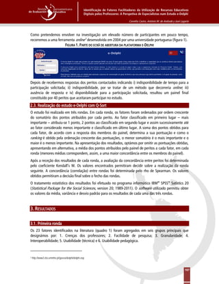Identificação de Fatores Facilitadores da Utilização de Recursos Educativos
Digitais pelos Professores: A Perspetiva de Especialistas num Estudo e-Delphi
Cornélia Castro, António M. de Andrade y José Lagarto
167
Como pretendemos envolver na investigação um elevado número de participantes em pouco tempo,
recorremos a uma ferramenta online3
FIGURA 1. PARTE DO ECRÃ DE ABERTURA DA PLATAFORMA E-DELPHI
desenvolvida em 2004 por uma universidade portuguesa (figura 1).
Depois de recebermos respostas dos peritos contactados indicando i) indisponibilidade de tempo para a
participação solicitada; ii) indisponibilidade, por se tratar de um método que decorreria online; iii)
ausência de resposta e iv) disponibilidade para a participação solicitada, resultou um painel final
constituído por 40 peritos que aceitaram participar no estudo.
2.3. Realização do estudo e-Delphi com Q-Sort
O estudo foi realizado em três rondas. Em cada ronda, os fatores foram ordenados por ordem crescente
do somatório dos pontos atribuídos por cada perito. Ao fator classificado em primeiro lugar – mais
importante – atribuiu-se 1 ponto, 2 pontos ao classificado em segundo lugar e assim sucessivamente até
ao fator considerado menos importante e classificado em último lugar. A soma dos pontos obtidos para
cada fator, de acordo com a resposta dos membros do painel, determina a sua pontuação e como o
ranking é obtido pela ordenação crescente das pontuações, o menor somatório é o mais importante e o
maior é o menos importante. Na apresentação dos resultados, optámos por omitir as pontuações obtidas,
apresentando em alternativa, a média dos pontos atribuídos pelo painel de peritos a cada fator, em cada
ronda (menores médias correspondem, assim, a uma maior concordância entre os membros do painel).
Após a receção dos resultados de cada ronda, a avaliação da concordância entre peritos foi determinada
pelo coeficiente Kendall’s W. Os valores encontrados permitiram decidir sobre a realização da ronda
seguinte. A concordância (correlação) entre rondas foi determinada pelo rho de Spearman. Os valores
obtidos permitiram a decisão final sobre o fecho das rondas.
O tratamento estatístico dos resultados foi efetuado no programa informático IBM®
SPSS®
Satistics 20
(Statistical Package for the Social Sciences, version 20; 1989-2011). O software utilizado permitiu obter
os valores da média, variância e desvio padrão para os resultados de cada uma das três rondas.
3. RESULTADOS
3.1. Primeira ronda
Os 23 fatores identificados na literatura (quadro 1) foram agregados em seis grupos principais que
designámos por: 1. Crenças dos professores; 2. Facilidade de pesquisa; 3. Granularidade; 4.
Interoperabilidade; 5. Usabilidade (técnica) e 6. Usabilidade pedagógica.
3 http://www3.dsi.uminho.pt/gavea/delphi/delphi.asp
 