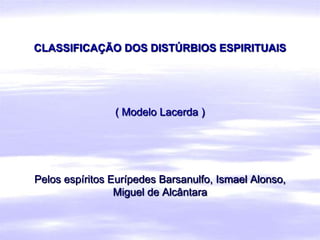 CLASSIFICAÇÃO DOS DISTÚRBIOS ESPIRITUAIS




                ( Modelo Lacerda )




Pelos espíritos Eurípedes Barsanulfo, Ismael Alonso,
                 Miguel de Alcântara
 
