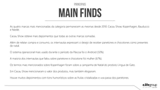 As quatro marcas mais mencionadas da categoria permanecem as mesmas desde 2010: Cacau Show, Kopenhagen, Bauducco
e Nestlé.
Cacau Show obteve mais depoimentos que todas as outras marcas somadas.
Além de relatar compra e consumo, os internautas expressam o desejo de receber panetones e chocotones como presentes
de natal.
O sistema operacional mais usado durante o período analisado foi o Android (50%).
A maioria dos internautas que falou sobre panetone e chocotone foi mulher (67%).
Os termos mais mencionados sobre Kopenhagen foram sobre a campanha de Natal do produto Língua de Gato.
Em Cacau Show mencionaram o valor dos produtos, mas também elogiaram.
Houve muitos depoimentos com tons humorísticos sobre as frutas cristalizadas e uva passa dos panetones.
 