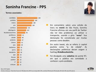 Soninha Francine - PPS
        Termos associados:

              candidata                                             238
                 prefeita                                     199
                   metro                                  180
                      pre                               169                        •    Em comentário sobre uma colisão de
                conheca                           116                                   trens no metrô de São Paulo, Soninha
             @eduguim                          107                                      Francine afirmou em seu perfil do Twitter
     #calabocasoninha                        96                                         não ter tido problemas ao utilizar o
              prefeitura                52                                              transporte, usando a gíria “sussa”. Sua
                  cidade                48                                              declaração foi considerada por muitas
                acidente               47                                               pessoas como desdém.
                  chama                41
                     pau            39                                             •    Em outro tweet, ela se referiu à capital
              twitteiros           32                                                   paulista como “p. de cidade”. As
                   porra           31                                                   declarações polêmicas deram origem à
              desdenha             30                                                   hashtag #CalaBocaSoninha.
                      pps         25
                                                                                   •    Foi divulgada uma sabatina do portal R7,
                  #sussa          25
                 publico          23
                                                                                        em que o público era convidado a
                       r7         23
                                                                                        conhecer a pré-candidata.
                criticam         22

Base: 467 tweets
Termos de busca: "Soninha Francine" OR ((Soninha OR Francine) (prefeit OR candidat OR eleição OR eleições OR eleit OR voto OR votar))
 