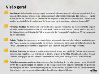 Visão geral
•   José Serra foi citado principalmente por seus resultados em pesquisa eleitoral – que identificou
    tanto a liderança nas intenções de voto quanto um alto índice de rejeição dos eleitores – e pela
    acusação de ter levado para a prefeitura um suposto chefe da máfia imobiliária. Destacou-se
    ainda o apoio do DEM à candidatura de Serra e sua participação em sabatina do portal R7.

•   Fernando Haddad foi lembrado sobretudo pelos apoios recebidos: do neurocientista Miguel
    Nicolelis, do ex-presidente Lula e da presidente Dilma Roussef. Foram citados ainda o encontro
    de Haddad com a militância do PSB e o conceito de “renovação” usado pelo PT na campanha
    do pré-candidato.

•   Gabriel Chalita declarou que o apoio de Dilma a Fernando Haddad não definiria as eleições em
    São Paulo, o que gerou repercussão no período. Juntamente com o pré-candidato Paulinho da
    Força, Chalita foi citado entre os deputados que votaram a favor do Código Florestal.

•   Soninha Francine fez algumas declarações polêmicas em seu perfil do Twitter, que geraram
    comentários negativos no microblog e deram origem à hashtag #CalaBocaSoninha. Houve
    também divulgação de uma sabatina realizada em maio, com participação da pré-candidata.

•   Celso Russomanno recebeu sobretudo menções de divulgação: da aliança com os partidos PHS
    e PRP, de sua participação em sabatina e de sua aparição como segundo colocado em pesquisa
    de intenções de voto. Houve especulações em torno de uma suposta aliança – posteriormente
    descartada – com os pré-candidatos Netinho di Paula e Gabriel Chalita.
 