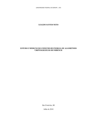 UNIVERSIDADE FEDERAL DE SERGIPE – UFS




                 LEALDO SANTOS NETO




ESTUDO E MEDIÇÃO DO CONSUMO DE ENERGIA DE ALGORITMOS
              CRIPTOGRÁFICOS DO MIBENCH




                       São Cristóvão, SE

                         Julho de 2010
 