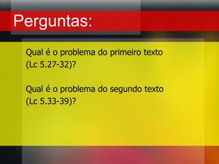 Perguntas:Qual é o problema do primeiro texto (Lc 5.27-32)?Qual é o problema do segundo texto(Lc 5.33-39)?