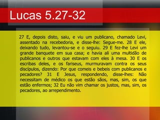 Lucas 5.27-32   27 E, depois disto, saiu, e viu um publicano, chamado Levi, assentado na recebedoria, e disse-lhe: Segue-me. 28 E ele, deixando tudo, levantou-se e o seguiu. 29 E fez-lhe Levi um grande banquete em sua casa; e havia ali uma multidão de publicanos e outros que estavam com eles à mesa. 30 E os escribas deles, e os fariseus, murmuravam contra os seus discípulos, dizendo: Por que comeis e bebeis com publicanos e pecadores? 31 E Jesus, respondendo, disse-lhes: Não necessitam de médico os que estão sãos, mas, sim, os que estão enfermos; 32 Eu não vim chamar os justos, mas, sim, os pecadores, ao arrependimento.