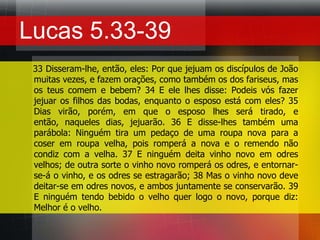 Lucas 5.33-39    33 Disseram-lhe, então, eles: Por que jejuam os discípulos de João muitas vezes, e fazem orações, como também os dos fariseus, mas os teus comem e bebem? 34 E ele lhes disse: Podeis vós fazer jejuar os filhos das bodas, enquanto o esposo está com eles? 35 Dias virão, porém, em que o esposo lhes será tirado, e então, naqueles dias, jejuarão. 36 E disse-lhes também uma parábola: Ninguém tira um pedaço de uma roupa nova para a coser em roupa velha, pois romperá a nova e o remendo não condiz com a velha. 37 E ninguém deita vinho novo em odres velhos; de outra sorte o vinho novo romperá os odres, e entornar-se-á o vinho, e os odres se estragarão; 38 Mas o vinho novo deve deitar-se em odres novos, e ambos juntamente se conservarão. 39 E ninguém tendo bebido o velho quer logo o novo, porque diz: Melhor é o velho.