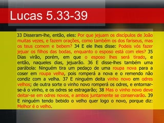 Lucas 5.33-39    33 Disseram-lhe, então, eles: Por que jejuam os discípulos de João muitas vezes, e fazem orações, como também os dos fariseus, mas os teus comem e bebem? 34 E ele lhes disse: Podeis vós fazer jejuar os filhos das bodas, enquanto o esposo está com eles? 35 Dias virão, porém, em que o esposo lhes será tirado, e então, naqueles dias, jejuarão. 36 E disse-lhes também uma parábola: Ninguém tira um pedaço de uma roupa nova para a coser em roupa velha, pois romperá a nova e o remendo não condiz com a velha. 37 E ninguém deita vinho novo em odres velhos; de outra sorte o vinho novo romperá os odres, e entornar-se-á o vinho, e os odres se estragarão; 38 Mas o vinho novo deve deitar-se em odres novos, e ambos juntamente se conservarão. 39 E ninguém tendo bebido o velho quer logo o novo, porque diz: Melhor é o velho.