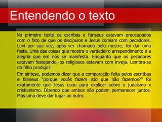 Entendendo o texto    No primeiro texto os escribas e fariseus estavam preocupados  com o fato de que os discípulos e Jesus comiam com pecadores. Levi por sua vez, após ser chamado pelo mestre, foi dar uma festa. Uma das coisas que mostra o verdadeiro arrependimento é a alegria que em nós se manifesta. Enquanto que os pecadores estavam festejando, os religiosos estavam com inveja. Lembra-se do filho prodigo?	Em síntese, podemos dizer que a comparação feita pelos escritbas e fariseus “porque vocês fazem isto que não fazemos?” foi exatamente que Jesus usou para explicar sobre o judaísmo x cristianismo. Dizendo que ambos não podem permanecer juntos. Mas uma deve dar lugar ao outro.