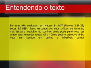 Entendendo o textoEm suas três analogias, em Mateus 9:14-17 (Marcos 2:18-22; Lucas 5:33-39), Jesus responde aos seus críticos gentilmente, mas ilustra o inevitável do conflito: como pode pano novo ser usado para remendar roupa velha? Como pode o explosivo vinho novo ser contido em velhos e inflexíveis odres?