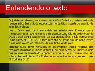 Entendendo o textoO judaísmo rabínico, com suas corrupções farisaicas, estava além da recuperação. Sua atitude estava totalmente tão afastada do espírito da lei e dos profetas que o único meio de ir além dela era saindo dela. E ainda que a mensagem de arrependimento e de abatida contrição de João fosse de Deus e vital para o seu tempo, ela era preparatória, e não permanente (Atos 18:25-26; 19:1-5). O novo caminho de Jesus era um pano inteiro e não uma colcha de retalhos. Ele não tinha vindo para enxertar suas novas verdades no esfarrapado tecido religioso das tradições humanas e ímpias atitudes, ou para sentar-se imóvel a uma das paradas da estrada do propósito eterno de Deus. Tivesse feito isso e teria destruído tudo. Em Cristo, todas as coisas teriam que ser novas (2 Coríntios 5:17).