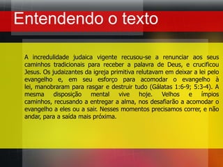 Entendendo o textoA incredulidade judaica vigente recusou-se a renunciar aos seus caminhos tradicionais para receber a palavra de Deus, e crucificou Jesus. Os judaizantes da igreja primitiva relutavam em deixar a lei pelo evangelho e, em seu esforço para acomodar o evangelho à lei, manobraram para rasgar e destruir tudo (Gálatas 1:6-9; 5:3-4). A mesma disposição mental vive hoje. Velhos e ímpios caminhos, recusando a entregar a alma, nos desafiarão a acomodar o evangelho a eles ou a sair. Nesses momentos precisamos correr, e não andar, para a saída mais próxima.