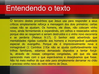 Entendendo o textoO terceiro destes provérbios que Jesus usa para responder a seus críticos simplesmente reforça a mensagem dos dois primeiros: certas coisas não se ajustam. Os homens, ele disse, não colocam vinho novo, ainda fermentando e expandindo, em velhos e ressecados odres porque eles se rasgariam e seriam destruídos e o vinho novo escorreria e se perderia (Mateus 9:17). O Senhor está advertindo que mentalidades rígidas custarão aos homens a incomparável qualidade especial do evangelho. Porque ela é imprevisivelmente nova e inimaginável (1 Coríntios 2:9)e não se ajusta confortavelmente nos trilhos familiares, estamos demasiado dispostos a tentar forçá-la, através de nossas categorias congeladas, até que ela saia parecendo mais com o que esperávamos e desejávamos que fosse. Não há meio melhor do que este para simplesmente derramar no chão o precioso vinho novo do reino eterno de Deus.