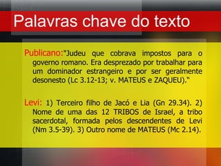 Palavras chave do textoPublicano:"Judeu que cobrava impostos para o governo romano. Era desprezado por trabalhar para um dominador estrangeiro e por ser geralmente desonesto (Lc 3.12-13; v. MATEUS e ZAQUEU).“Levi:1) Terceiro filho de Jacó e Lia (Gn 29.34). 2) Nome de uma das 12 TRIBOS de Israel, a tribo sacerdotal, formada pelos descendentes de Levi (Nm 3.5-39). 3) Outro nome de MATEUS (Mc 2.14).