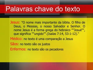 Palavras chave do textoJesus: "O nome mais importante da bíblia. O filho de Deus, o Messias, o nosso Salvador e Senhor. O nome Jesus é a forma grega do hebraico ""Josué"", que significa ""ungido"".(Isaías 7:14, 53:1-12).“Médico: no texto é uma comparação a JesusSãos: no texto são os justosEnfermos: no texto são os pecadores