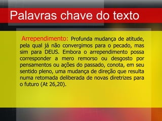 Palavras chave do texto    Arrependimento:Profunda mudança de atitude, pela qual já não convergimos para o pecado, mas sim para DEUS. Embora o arrependimento possa corresponder a mero remorso ou desgosto por pensamentos ou ações do passado, conota, em seu sentido pleno, uma mudança de direção que resulta numa retomada deliberada de novas diretrizes para o futuro (At 26,20).