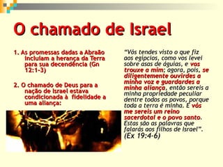 O chamado de Israel
1. As promessas dadas a Abraão
incluíam a herança da Terra
para sua decendência (Gn
12:1-3)
2. O chamado de Deus para a
nação de Israel estava
condicionada à fidelidade a
uma aliança:

“Vós tendes visto o que fiz
aos egípcios, como vos levei
sobre asas de águias, e vos
trouxe a mim; agora, pois, se
diligentemente ouvirdes a
minha voz e guardardes a
minha aliança, então sereis a
minha propriedade peculiar
dentre todos os povos, porque
toda a terra é minha. E vós
me sereis um reino
sacerdotal e o povo santo.
Estas são as palavras que
falarás aos filhos de Israel”.

(Ex 19:4-6)

 