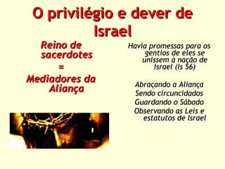 O privilégio e dever de
Israel

Reino de
sacerdotes
=
Mediadores da
Aliança

Havia promessas para os
gentios de eles se
unissem à nação de
Israel (Is 56)
Abraçando a Aliança
Sendo circuncidados
Guardando o Sábado
Observando as Leis e
estatutos de Israel

 