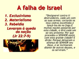 A falha de Israel
1. Exclusivismo
2. Materialismo
3. Rebeldia
Levaram à queda
da nação
(Jr 22:7-9)

“Designarei contra ti
destruidores, cada um com
as suas armas; cortarão os
teus cedros escolhidos e
lançá-los-ão no fogo.E
muitas nações passarão por
esta cidade, e dirá cada um
ao seu próximo: Por que
procedeu o SENHOR assim
com esta grande cidade? E
dirão: Porque deixaram a
aliança do SENHOR seu
Deus, e se inclinaram
diante de outros deuses, e
os serviram.”

 