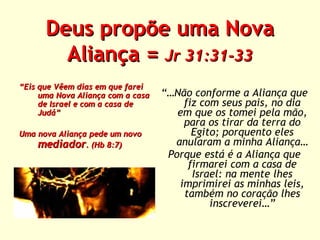 Deus propõe uma Nova
Aliança = Jr 31:31-33
“Eis que Vêem dias em que farei
uma Nova Aliança com a casa
de Israel e com a casa de
Judá”
Uma nova Aliança pede um novo
mediador. (Hb 8:7)

“…Não conforme a Aliança que
fiz com seus pais, no dia
em que os tomei pela mão,
para os tirar da terra do
Egito; porquento eles
anularam a minha Aliança…
Porque está é a Aliança que
firmarei com a casa de
Israel: na mente lhes
imprimirei as minhas leis,
também no coração lhes
inscreverei…”

 