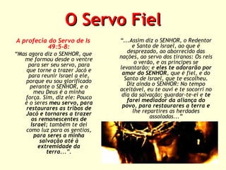 O Servo Fiel
A profecia do Servo de Is
49:5-8:
“Mas agora diz o SENHOR, que
me formou desde o ventre
para ser seu servo, para
que torne a trazer Jacó e
para reunir Israel a ele,
porque eu sou glorificado
perante o SENHOR, e o
meu Deus é a minha
força. Sim, diz ele: Pouco
é o seres meu servo, para
restaurares as tribos de
Jacó e tornares a trazer
os remanescentes de
Israel; também te dei
como luz para os gentios,
para seres a minha
salvação até à
extremidade da
terra...”.

“...Assim diz o SENHOR, o Redentor
e Santo de Israel, ao que é
desprezado, ao aborrecido das
nações, ao servo dos tiranos: Os reis
o verão, e os príncipes se
levantarão; e eles te adorarão por
amor do SENHOR, que é fiel, e do
Santo de Israel, que te escolheu.
Diz ainda o SENHOR: No tempo
aceitável, eu te ouvi e te socorri no
dia da salvação; guardar-te-ei e te
farei mediador da aliança do
povo, para restaurares a terra e
lhe repartires as herdades
assoladas...”

 