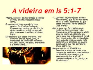 A videira em Is 5:1-7
“Agora, cantarei ao meu amado o cântico
do meu amado a respeito da sua
vinha.
O meu amado teve uma vinha num
outeiro fertilíssimo.Sachou-a,
limpou-a das pedras e a plantou de
vides escolhidas; edificou no meio
dela uma torre e também abriu um
lagar.
Ele esperava que desse uvas boas, mas
deu uvas bravas.Agora, pois, ó
moradores de Jerusalém e homens
de Judá, julgai, vos peço, entre mim
e a minha vinha...”

“...Que mais se podia fazer ainda à
minha vinha, que eu lhe não tenha
feito? E como, esperando eu que
desse uvas boas, veio a produzir
uvas bravas?
Agora, pois, vos farei saber o que
pretendo fazer à minha vinha:
tirarei a sua sebe, para que a vinha
sirva de pasto; derribarei o seu
muro, para que seja pisada;6 tornála-ei em deserto. Não será podada,
nem sachada, mas crescerão nela
espinheiros e abrolhos; às nuvens
darei ordem que não derramem
chuva sobre ela.
Porque a vinha do SENHOR dos
Exércitos é a casa de Israel, e os
homens de Judá são a planta dileta
do SENHOR; este desejou que
exercessem juízo, e eis aí
quebrantamento da lei; justiça, e
eis aí clamor”.

 