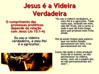 Jesus é a Videira
Verdadeira
O cumprimento das
promessas proféticas
depende da relação
com Jesus (Jo 15:1-4)
Eu sou a videira
verdadeira, e meu Pai
é o agricultor.

“Eu sou a videira verdadeira, e
meu Pai é o agricultor. Todo
ramo que, estando em mim,
não der fruto, ele o corta; e
todo o que dá fruto limpa,
para que produza mais fruto
ainda.
Vós já estais limpos pela palavra
que vos tenho falado;
permanecei em mim, e eu
permanecerei em vós.
Como não pode o ramo produzir
fruto de si mesmo, se não
permanecer na videira,
assim, nem vós o podeis dar,
se não permanecerdes em
mim”.

 