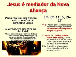 Jesus é mediador da Nova
Aliança
Paulo rejeitou sua ligação
com o Judaísmo e
abraçou a Cristo
O verdadeiro israelita em
Rm 9:6-7

“E não pensemos que a palavra de Deus
haja falhado, porque nem todos os
de Israel são, de fato, israelitas;7
nem por serem descendentes de
Abraão são todos seus filhos”

Em Rm 11: 5, 2627
V. 5 = Assim, pois, também agora,
no tempo de hoje, sobrevive
um remanescente segundo a
eleição da graça.
V. 26-27 = E, assim, todo o

Israel será salvo, como
está escrito: Virá de Sião o
Libertador e ele apartará
de Jacó as impiedades.
Esta é a minha aliança com
eles, quando eu tirar os
seus pecados.

 