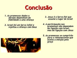 Conclusão
1. As promessas dadas a
Abraão dependiam da
fidelidade a uma Aliança
2. Israel foi um Servo infiel e
rejeitou a Aliança com Deus

3. Jesus é o Servo fiel que
assume o lugar de Israel
4. A participação nas
promessas não dependem
da ligação com Israel,
mas da ligação com Jesus
5. As promessas se cumprirão
para o remanescente que
aceita a eleição pela
graça

 