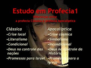 Estudo em Profecia1
Diferenças entre
a profecia Clássica e profecia Apocaliptica

Clássica

Apocalíptica

•Crise local
•Literalismo
•Condicional
•Deus no controle das
nações
•Promessas para Israel

•Crise cósmica
•Simbolismo
•Incondicional
•Deus no controle da
História
•Promessas para a
Igreja

 