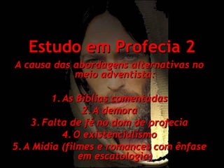Estudo em Profecia 2
A causa das abordagens alternativas no
meio adventista:
1. As Bíblias comentadas
2. A demora
3. Falta de fé no dom de profecia
4. O existencialismo
5. A Mídia (filmes e romances com ênfase
em escatologia)

 