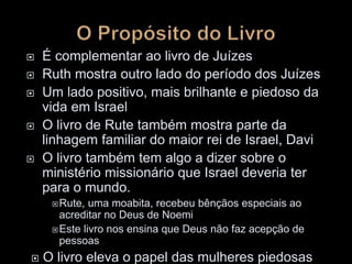  É complementar ao livro de Juízes
 Ruth mostra outro lado do período dos Juízes
 Um lado positivo, mais brilhante e piedoso da
vida em Israel
 O livro de Rute também mostra parte da
linhagem familiar do maior rei de Israel, Davi
 O livro também tem algo a dizer sobre o
ministério missionário que Israel deveria ter
para o mundo.
Rute, uma moabita, recebeu bênçãos especiais ao
acreditar no Deus de Noemi
Este livro nos ensina que Deus não faz acepção de
pessoas
 O livro eleva o papel das mulheres piedosas
 