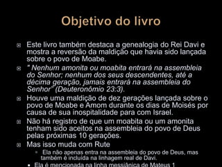  Este livro também destaca a genealogia do Rei Davi e
mostra a reversão da maldição que havia sido lançada
sobre o povo de Moabe.
 " Nenhum amonita ou moabita entrará na assembleia
do Senhor; nenhum dos seus descendentes, até a
décima geração, jamais entrará na assembleia do
Senhor” (Deuteronômio 23:3).
 Houve uma maldição de dez gerações lançada sobre o
povo de Moabe e Amom durante os dias de Moisés por
causa de sua inospitalidade para com Israel.
 Não há registro de que um moabita ou um amonita
tenham sido aceitos na assembleia do povo de Deus
pelas próximas 10 gerações.
 Mas isso muda com Rute
 Ela não apenas entra na assembleia do povo de Deus, mas
também é incluída na linhagem real de Davi.
 