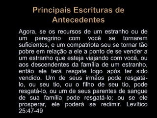 Agora, se os recursos de um estranho ou de
um peregrino com você se tornarem
suficientes, e um compatriota seu se tornar tão
pobre em relação a ele a ponto de se vender a
um estranho que esteja viajando com você, ou
aos descendentes da família de um estranho,
então ele terá resgate logo após ter sido
vendido. Um de seus irmãos pode resgatá-
lo, ou seu tio, ou o filho de seu tio, pode
resgatá-lo, ou um de seus parentes de sangue
de sua família pode resgatá-lo; ou se ele
prosperar, ele poderá se redimir. Levítico
25:47-49
 