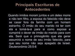 Quando irmãos moram juntos e um deles morre
e não tem filho, a esposa do falecido não deve
se casar fora da família com um homem
estranho. O irmão do seu marido irá ter com
ela e tomá-la-á para si como esposa e
cumprirá o dever de irmão do marido para com
ela. Será que o primogênito que ela gerar
assumirá o nome de seu irmão falecido, para
que seu nome não seja apagado de Israel.
Deuteronômio 25:5-6
 