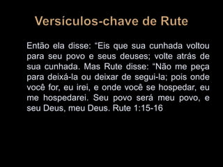 Então ela disse: “Eis que sua cunhada voltou
para seu povo e seus deuses; volte atrás de
sua cunhada. Mas Rute disse: “Não me peça
para deixá-la ou deixar de segui-la; pois onde
você for, eu irei, e onde você se hospedar, eu
me hospedarei. Seu povo será meu povo, e
seu Deus, meu Deus. Rute 1:15-16
 