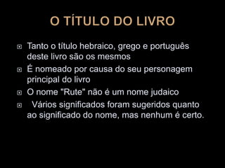  Tanto o título hebraico, grego e português
deste livro são os mesmos
 É nomeado por causa do seu personagem
principal do livro
 O nome "Rute" não é um nome judaico
 Vários significados foram sugeridos quanto
ao significado do nome, mas nenhum é certo.
 