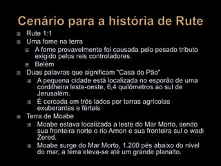  Rute 1:1
 Uma fome na terra
 A fome provavelmente foi causada pelo pesado tributo
exigido pelos reis controladores.
 Belém
 Duas palavras que significam "Casa do Pão"
 A pequena cidade está localizada no esporão de uma
cordilheira leste-oeste, 6,4 quilômetros ao sul de
Jerusalém.
 É cercada em três lados por terras agrícolas
exuberantes e férteis
 Terra de Moabe
 Moabe estava localizada a leste do Mar Morto, sendo
sua fronteira norte o rio Arnon e sua fronteira sul o wadi
Zered.
 Moabe surge do Mar Morto, 1.200 pés abaixo do nível
do mar, a terra eleva-se até um grande planalto.
 
