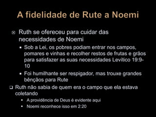  Ruth se ofereceu para cuidar das
necessidades de Noemi
 Sob a Lei, os pobres podiam entrar nos campos,
pomares e vinhas e recolher restos de frutas e grãos
para satisfazer as suas necessidades Levítico 19:9-
10
 Foi humilhante ser respigador, mas trouxe grandes
bênçãos para Rute
 Ruth não sabia de quem era o campo que ela estava
coletando
 A providência de Deus é evidente aqui
 Noemi reconhece isso em 2:20
 