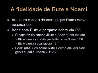  Boaz era o dono do campo que Rute estava
respigando
 Boaz nota Rute e pergunta sobre ela 2:5
 O capataz do campo disse a Boaz quem ela era
 Ela era uma moabita que voltou com Noemi 2:6
 Ela era uma trabalhadora 2:7
 Boaz sabe tudo sobre Rute e como ela tem sido
gentil e leal a Noemi 2:11-12
 