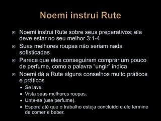  Noemi instrui Rute sobre seus preparativos; ela
deve estar no seu melhor 3:1-4
 Suas melhores roupas não seriam nada
sofisticadas
 Parece que eles conseguiram comprar um pouco
de perfume, como a palavra “ungir” indica
 Noemi dá a Rute alguns conselhos muito práticos
e práticos
 Se lave.
 Vista suas melhores roupas.
 Unte-se (use perfume).
 Espere até que o trabalho esteja concluído e ele termine
de comer e beber.
 
