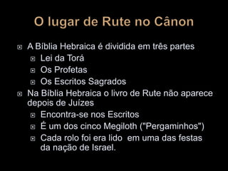  A Bíblia Hebraica é dividida em três partes
 Lei da Torá
 Os Profetas
 Os Escritos Sagrados
 Na Bíblia Hebraica o livro de Rute não aparece
depois de Juízes
 Encontra-se nos Escritos
 É um dos cinco Megiloth ("Pergaminhos")
 Cada rolo foi era lido em uma das festas
da nação de Israel.
 